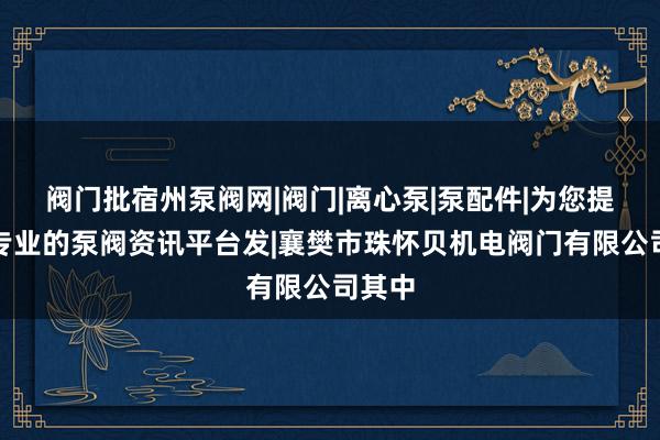 阀门批宿州泵阀网|阀门|离心泵|泵配件|为您提供最专业的泵阀资讯平台发|襄樊市珠怀贝机电阀门有限公司其中