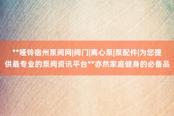 **哑铃宿州泵阀网|阀门|离心泵|泵配件|为您提供最专业的泵阀资讯平台**亦然家庭健身的必备品