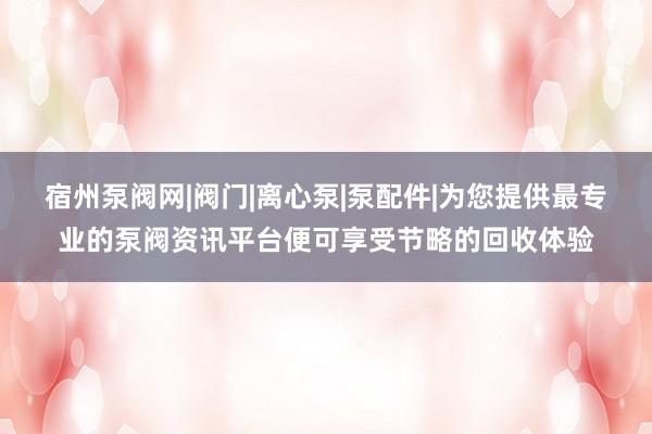 宿州泵阀网|阀门|离心泵|泵配件|为您提供最专业的泵阀资讯平台便可享受节略的回收体验