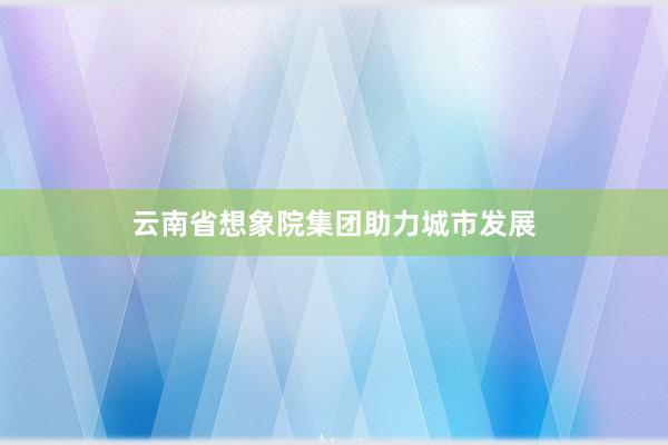 云南省想象院集团助力城市发展