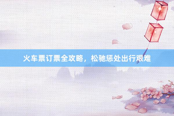 火车票订票全攻略,松驰惩处出行艰难